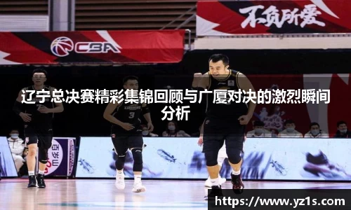 辽宁总决赛精彩集锦回顾与广厦对决的激烈瞬间分析